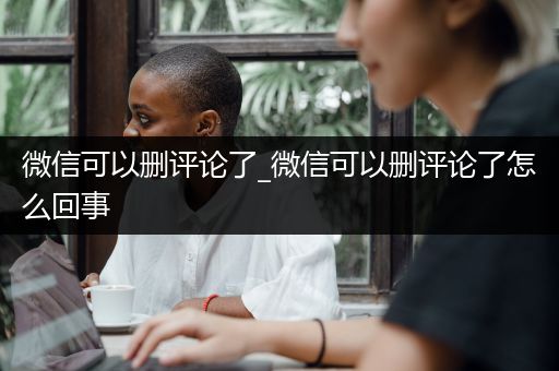微信可以删评论了_微信可以删评论了怎么回事